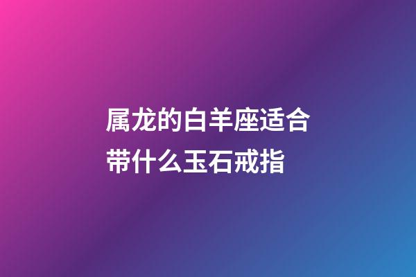 属龙的白羊座适合带什么玉石戒指-第1张-星座运势-玄机派
