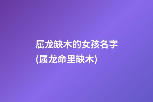 属龙缺木的女孩名字(属龙命里缺木)