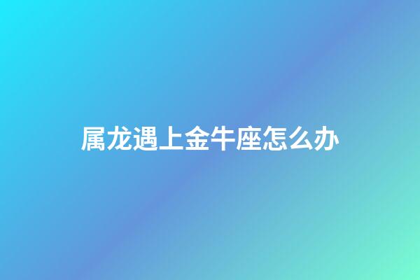 属龙遇上金牛座怎么办-第1张-星座运势-玄机派