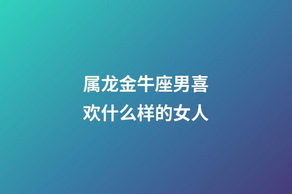 属龙金牛座男喜欢什么样的女人-第1张-星座运势-玄机派