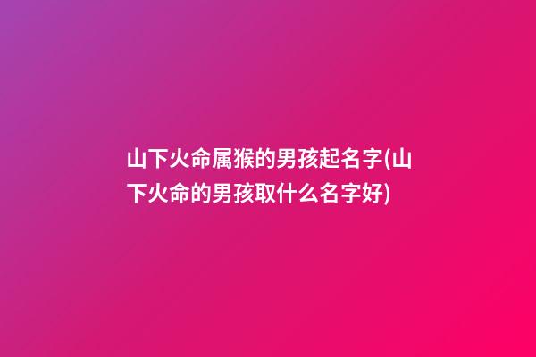 山下火命属猴的男孩起名字(山下火命的男孩取什么名字好)
