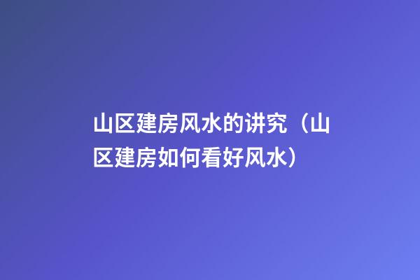山区建房风水的讲究（山区建房如何看好风水）