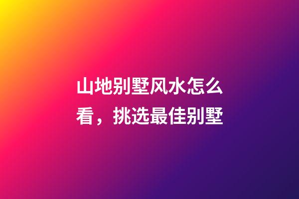 山地别墅风水怎么看，挑选最佳别墅