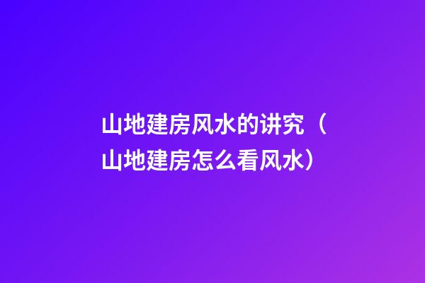山地建房风水的讲究（山地建房怎么看风水）