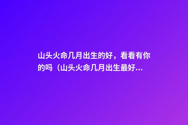 山头火命几月出生的好，看看有你的吗（山头火命几月出生最好）