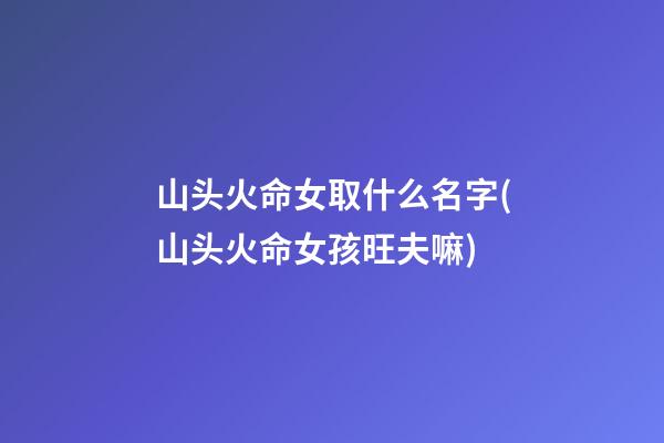 山头火命女取什么名字(山头火命女孩旺夫嘛)