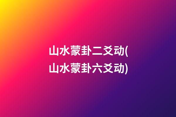 山水蒙卦二爻动(山水蒙卦六爻动)