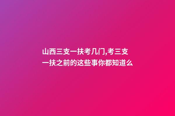 山西三支一扶考几门,考三支一扶之前的这些事你都知道么-第1张-观点-玄机派