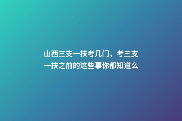 山西三支一扶考几门，考三支一扶之前的这些事你都知道么-第1张-观点-玄机派