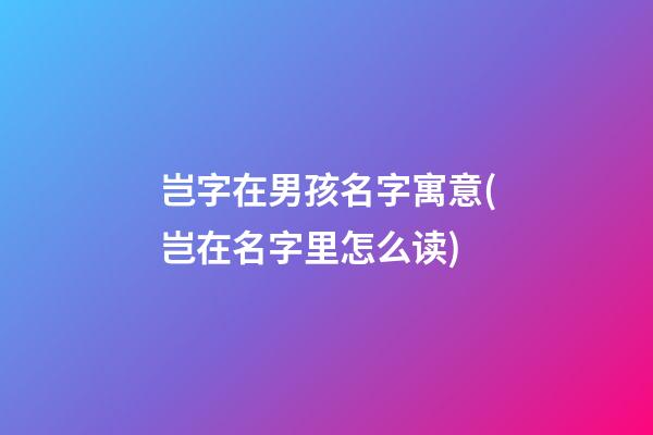 岂字在男孩名字寓意(岂在名字里怎么读)