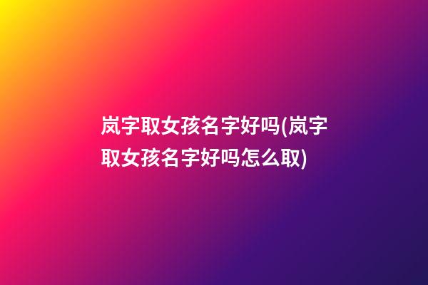 岚字取女孩名字好吗(岚字取女孩名字好吗怎么取)