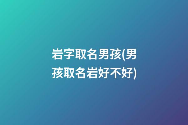 岩字取名男孩(男孩取名岩好不好)