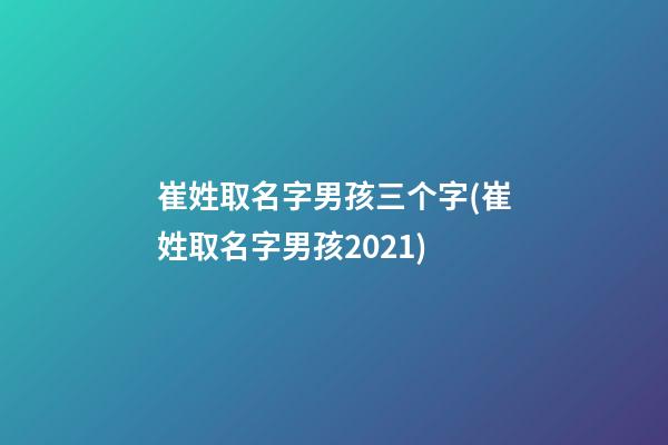 崔姓取名字男孩三个字(崔姓取名字男孩2021)