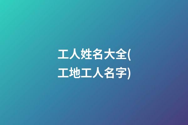 工人姓名大全(工地工人名字)