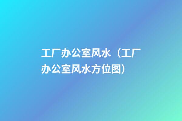 工厂办公室风水（工厂办公室风水方位图）