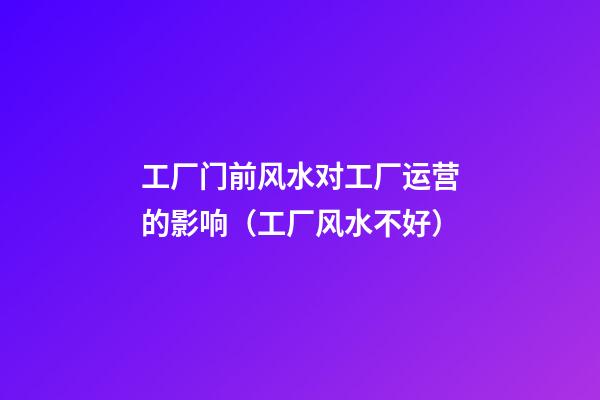 工厂门前风水对工厂运营的影响（工厂风水不好）