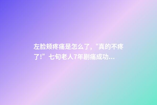 左脸颊疼痛是怎么了,“真的不疼了!”七旬老人7年剧痛成功祛除-第1张-观点-玄机派