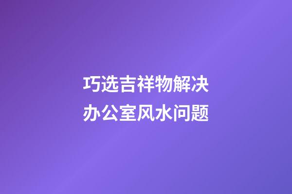 巧选吉祥物解决办公室风水问题