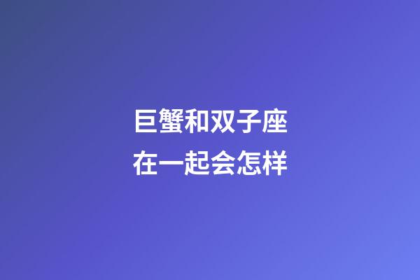 巨蟹和双子座在一起会怎样-第1张-星座运势-玄机派