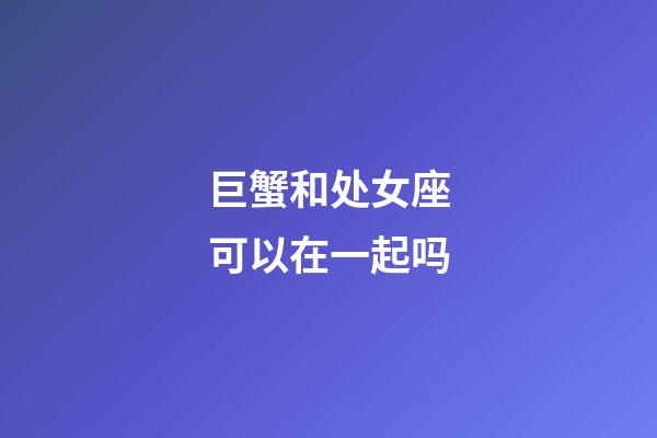 巨蟹和处女座可以在一起吗-第1张-星座运势-玄机派