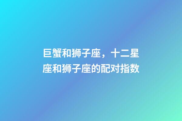 巨蟹和狮子座，十二星座和狮子座的配对指数-第1张-观点-玄机派