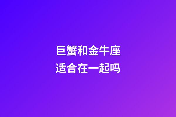 巨蟹和金牛座适合在一起吗-第1张-星座运势-玄机派