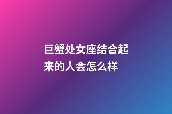 巨蟹处女座结合起来的人会怎么样-第1张-星座运势-玄机派