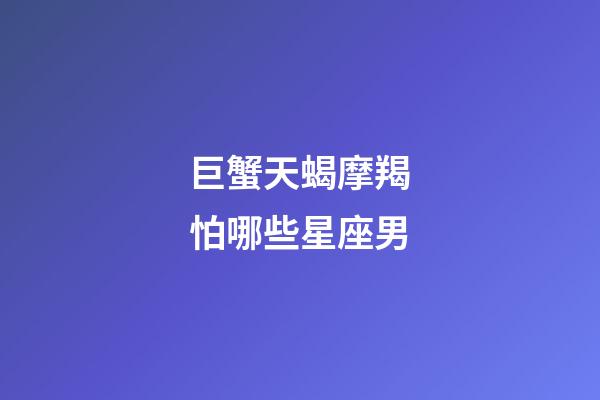 巨蟹天蝎摩羯怕哪些星座男-第1张-星座运势-玄机派