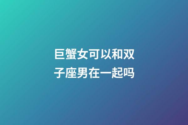 巨蟹女可以和双子座男在一起吗-第1张-星座运势-玄机派