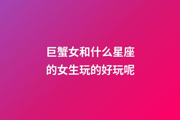 巨蟹女和什么星座的女生玩的好玩呢-第1张-星座运势-玄机派