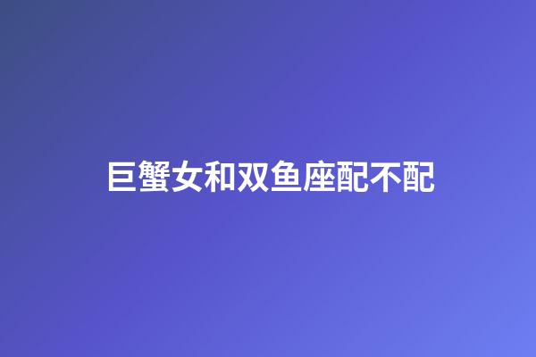 巨蟹女和双鱼座配不配-第1张-星座运势-玄机派