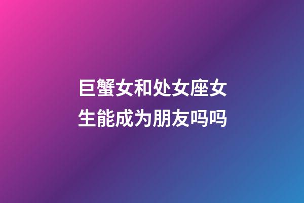 巨蟹女和处女座女生能成为朋友吗吗-第1张-星座运势-玄机派