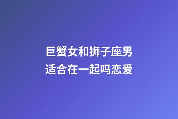 巨蟹女和狮子座男适合在一起吗恋爱-第1张-星座运势-玄机派