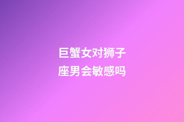 巨蟹女对狮子座男会敏感吗-第1张-星座运势-玄机派