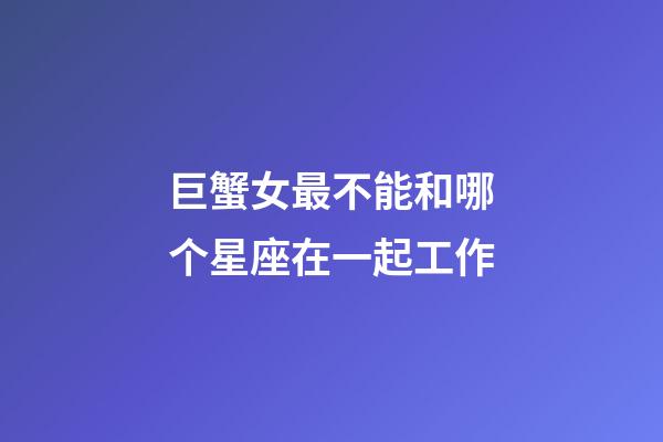 巨蟹女最不能和哪个星座在一起工作-第1张-星座运势-玄机派