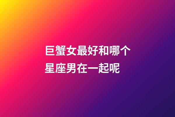 巨蟹女最好和哪个星座男在一起呢-第1张-星座运势-玄机派