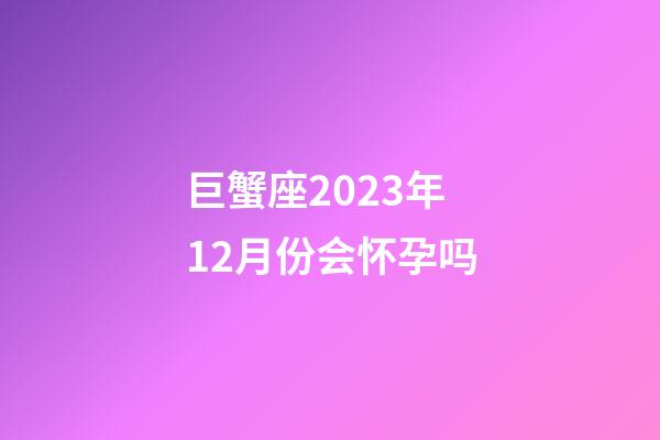 巨蟹座2023年12月份会怀孕吗-第1张-星座运势-玄机派