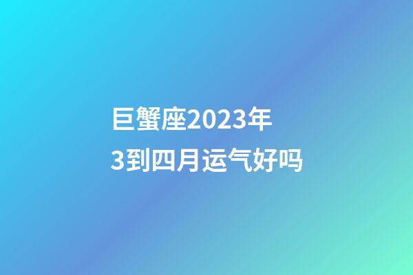 巨蟹座2023年3到四月运气好吗-第1张-星座运势-玄机派