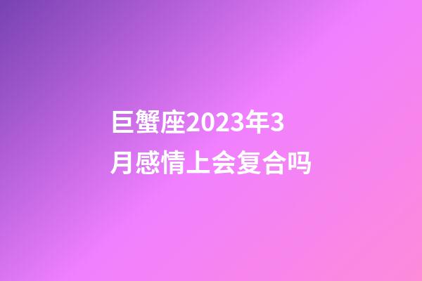 巨蟹座2023年3月感情上会复合吗-第1张-星座运势-玄机派