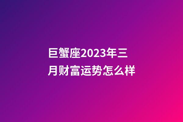巨蟹座2023年三月财富运势怎么样-第1张-星座运势-玄机派