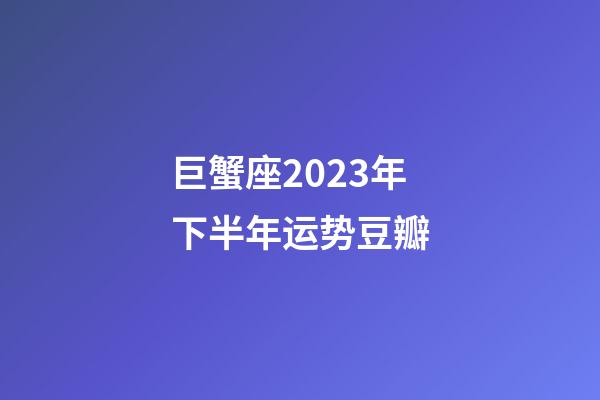 巨蟹座2023年下半年运势豆瓣-第1张-星座运势-玄机派