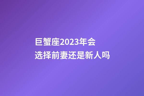 巨蟹座2023年会选择前妻还是新人吗-第1张-星座运势-玄机派