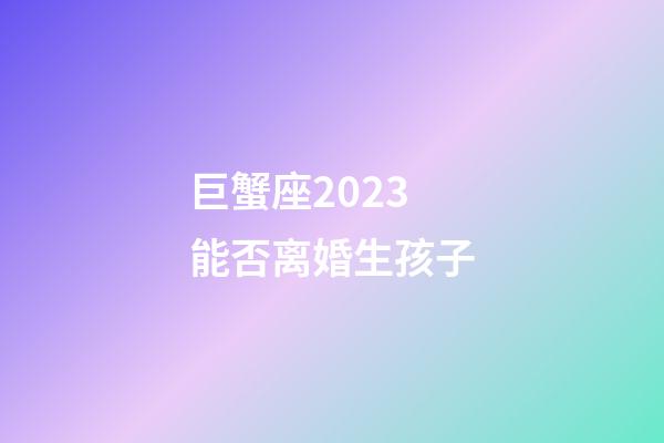 巨蟹座2023能否离婚生孩子-第1张-星座运势-玄机派