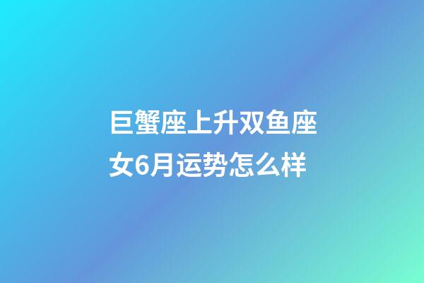 巨蟹座上升双鱼座女6月运势怎么样-第1张-星座运势-玄机派