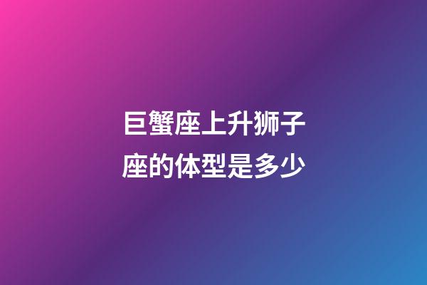 巨蟹座上升狮子座的体型是多少-第1张-星座运势-玄机派