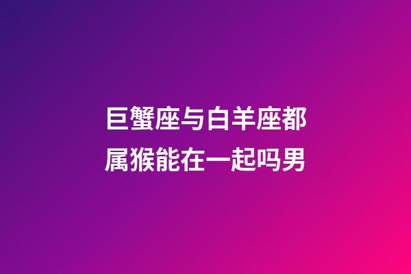 巨蟹座与白羊座都属猴能在一起吗男-第1张-星座运势-玄机派