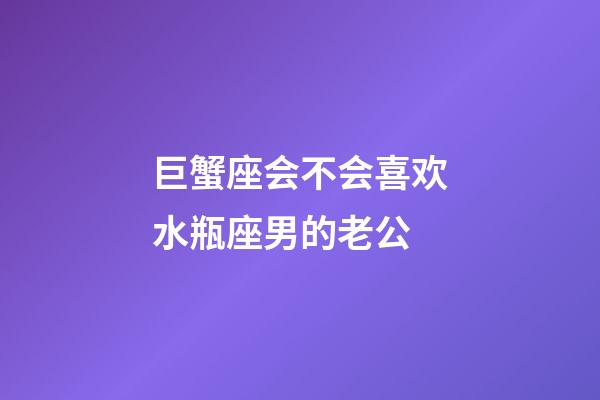 巨蟹座会不会喜欢水瓶座男的老公-第1张-星座运势-玄机派
