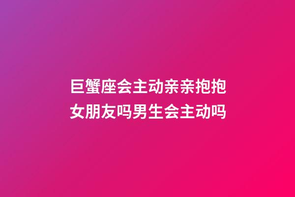 巨蟹座会主动亲亲抱抱女朋友吗男生会主动吗-第1张-星座运势-玄机派