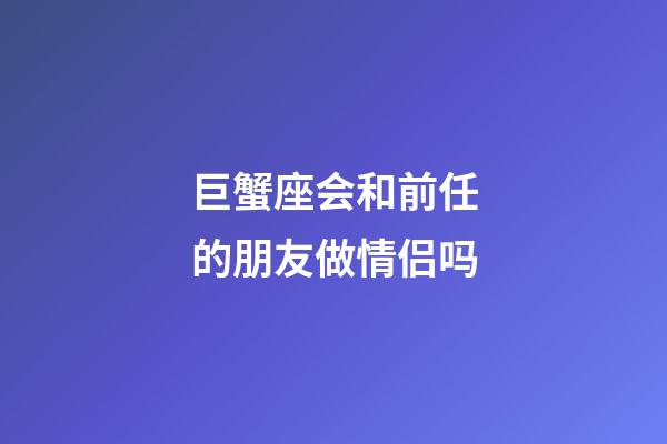 巨蟹座会和前任的朋友做情侣吗-第1张-星座运势-玄机派