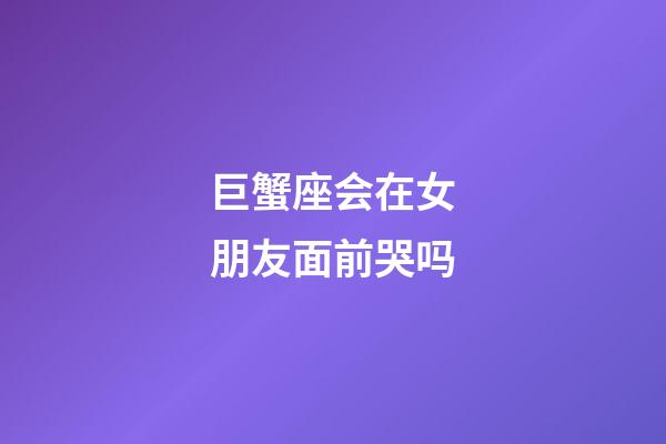 巨蟹座会在女朋友面前哭吗-第1张-星座运势-玄机派